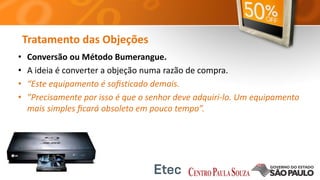Tratamento das Objeções
• Conversão ou Método Bumerangue.
• A ideia é converter a objeção numa razão de compra.
• “Este equipamento é soﬁsticado demais.
• ”Precisamente por isso é que o senhor deve adquiri-lo. Um equipamento
mais simples ﬁcará obsoleto em pouco tempo”.
 