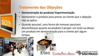 Tratamento das Objeções
• Demonstração do produto/ Experimentação
• Demonstrar o produto para provar ao cliente que a objeção
não se aplica.
• Quando possível, uma forma de remover possíveis
desconﬁanças quanto ao produto é propor um teste ou deixar
um produto em demonstração para o cliente por algum
tempo.
 