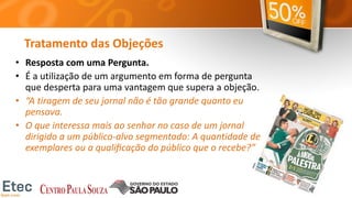 Tratamento das Objeções
• Resposta com uma Pergunta.
• É a utilização de um argumento em forma de pergunta
que desperta para uma vantagem que supera a objeção.
• “A tiragem de seu jornal não é tão grande quanto eu
pensava.
• O que interessa mais ao senhor no caso de um jornal
dirigido a um público-alvo segmentado: A quantidade de
exemplares ou a qualiﬁcação do público que o recebe?”
 