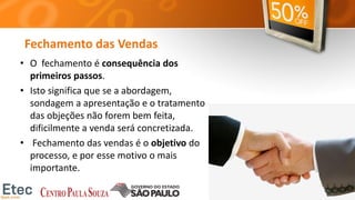 Fechamento das Vendas
• O fechamento é consequência dos
primeiros passos.
• Isto significa que se a abordagem,
sondagem a apresentação e o tratamento
das objeções não forem bem feita,
dificilmente a venda será concretizada.
• Fechamento das vendas é o objetivo do
processo, e por esse motivo o mais
importante.
 