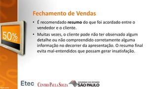 Fechamento de Vendas
• É recomendado resumo do que foi acordado entre o
vendedor e o cliente.
• Muitas vezes, o cliente pode não ter observado algum
detalhe ou não compreendido corretamente alguma
informação no decorrer da apresentação. O resumo final
evita mal-entendidos que possam gerar insatisfação.
 