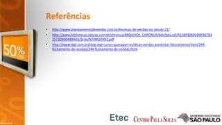 Referências
• http://www.planejamentodevendas.com.br/tecnicas-de-vendas-no-seculo-21/
• http://www.bibliotecas.sebrae.com.br/chronus/ARQUIVOS_CHRONUS/bds/bds.nsf/A15B930602D0F96783
2573D900489A03/$File/NT00037492.pdf
• http://www.ibgl.com.br/blog-ibgl-cursos-guarapari-es/dicas-vendas-aumentar-faturamento/item/244-
fechamento-de-vendas/244-fechamento-de-vendas.html
 