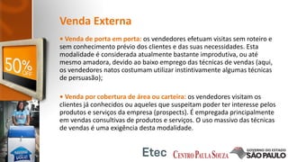Venda Externa
• Venda de porta em porta: os vendedores efetuam visitas sem roteiro e
sem conhecimento prévio dos clientes e das suas necessidades. Esta
modalidade é considerada atualmente bastante improdutiva, ou até
mesmo amadora, devido ao baixo emprego das técnicas de vendas (aqui,
os vendedores natos costumam utilizar instintivamente algumas técnicas
de persuasão);
• Venda por cobertura de área ou carteira: os vendedores visitam os
clientes já conhecidos ou aqueles que suspeitam poder ter interesse pelos
produtos e serviços da empresa (prospects). É empregada principalmente
em vendas consultivas de produtos e serviços. O uso massivo das técnicas
de vendas é uma exigência desta modalidade.
 