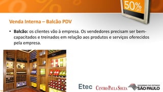 Venda Interna – Balcão PDV
• Balcão: os clientes vão à empresa. Os vendedores precisam ser bem-
capacitados e treinados em relação aos produtos e serviços oferecidos
pela empresa.
 