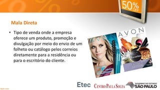 Mala Direta
• Tipo de venda onde a empresa
oferece um produto, promoção e
divulgação por meio do envio de um
folheto ou catálogo pelos correios
diretamente para a residência ou
para o escritório do cliente.
 