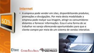 Internet
• A empresa pode vender em sites, disponibilizando produtos,
promoções e divulgações. Por meio desta modalidade a
empresa pode realçar sua imagem, atingir os consumidores
distantes e fornecer informações. Essa é uma forma de se
trabalhar no varejo oferecendo oportunidades para que o
cliente compre por meio de um sistema de vendas interativo.
 