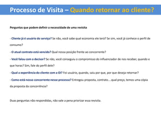 Processo de Visita – Quando retornar ao cliente?

Perguntas que podem definir a necessidade de uma revisita


- Cliente já é usuário do serviço? Se não, você sabe qual economia ele terá? Se sim, você já conhece o perfil de

consumo?

- O atual contrato está vencido? Qual nossa posição frente ao concorrente?

- Você falou com o decisor? Se não, você conseguiu o compromisso do influenciador de nos receber, quando e

que horas? Sim, fale do perfil dele?

- Qual a experiência do cliente com a Oi? Foi usuário, quando, saiu por que, por que deseja retornar?

- Como está nosso concorrente nesse processo? Entregou proposta, contrato....qual preço, temos uma cópia

da proposta da concorrência?



Duas perguntas não respondidas, não vale a pena priorizar essa revisita.
 