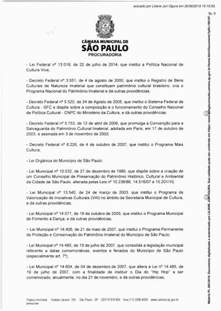 CÂMARA MUNICIPAL DE
SÃO PAULO
PROCURADORIA
- Lei Federal n° 13.018, de 22 de julho de 2014, que institui a Política Nacional de
Cultura Viva;
- Decreto Federal n° 3.551, de 4 de agosto de 2000, que institui o Registro de Bens
Culturais de Natureza Imaterial que constituem patrimônio cultural brasileiro, cria o
Programa Nacional do Patrimônio Imaterial e dá outras providências;
- Decreto Federal n° 5.520, de 24 de Agosto de 2005, que institui o Sistema Federal de
Cultura - SFC e dispõe sobre a composição e o funcionamento do Conselho Nacional
de Política Cultural - CNPC do Ministério da Cultura, e dá outras providências.
- Decreto Federal n° 5.753, de 12 de abril de 2006, que promulga a Convenção para a
Salvaguarda do Patrimônio Cultural Imaterial, adotada em Paris, em 17 de outubro de
2003, e assinada em 3 de novembro de 2003;
- Decreto Federal n° 6.226, de 4 de outubro de 2007, que institui o Programa Mais
Cultura;
* Lei Orgânica do Município de São Paulo;
- Lei Municipal n° 10.032, de 27 de dezembro de 1985, que dispõe sobre a criação de
um Conselho Municipal de Preservação do Patrimônio Histórico, Cultural e Ambiental
da Cidade de São Paulo, alterada pelas Leis n° 10.236/86, 14.516/07 e 15.201/10;
- Lei Municipal n° 13.540, de 24 de março de 2003, que institui o Programa de
Valorização de Iniciativas Culturais (VAI) no âmbito da Secretaria Municipal de Cultura,
e dá outras providências;
- Lei Municipal n° 14.071, de 18 de outubro de 2005, que institui o Programa Municipal
de Fomento à Dança, e dá outras providências;
- Lei Municipal n° 14.406, de 21 de maio de 2007, que institui o Programa Permanente
de Proteção e Conservação do Patrimônio Imaterial do Município de São Paulo;
- Lei Municipal n° 14.485, de 19 de julho de 2007, que consolida a legislação municipal
referente a datas comemorativas, eventos e feriados do Município de São Paulo
(especialmente art. 7°);
- Lei Municipal n° 14.604, de 04 de dezembro de 2007, que altera a Lei n° 14.485, de
19 de julho de 2007, com a finalidade de instituir o Dia do “Hip Hop” a ser
comemorado, anualmente, no dia 21 de novembro, e dá outras providências;
Matéria
PL
392/2019.
Documento
digitalizado
e
autenticado
por
LILIANE
JUN
OGURA.
Sua
validade
pode
ser
conferida
em
https://www.splegisconsulta.camara.sp.gov.br/Home/AbrirDocumento?pID=190197.
autuado por Liliane Jun Ogura em 30/08/2019 15:19:50.
fls. 9
 