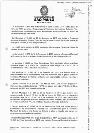 CÂMARA MUNICIPAL DE
SÃO PAULO
PROCURADORIA
- Lei Municipal n° 15.897, de 8 de Novembro de 2013 - Altera a Lei n° 13.540, de 24 de
março de 2003, que criou o Programa para Valorização de Iniciativas Culturais - VAI,
instituindo duas modalidades de apoio às atividades artístico-culturais, no âmbito da
Secretaria Municipal de Cultura.
- Lei Municipal n° 15.948, de 26 de dezembro de 2013, que institui o Programa
Municipal de Apoio a Projetos Culturais, dispõe sobre incentivo fiscal para realização
de projetos culturais, e dá outras providências;
- Lei 16.496, de 20 de julho de 2016, que institui o Programa de Fomento à Cultura da
Periferia de São Paulo.
- Lei Municipal n° 16.572, de 18 de Novembro de 2016, que cria o Programa Municipal
de Fomento ao Serviço de Radiodifusão Comunitária, e dá outras providências.
- Lei Municipal n° 16.607, de 29 de Dezembro de 2016, que Institui o Programa Ruas
Abertas e altera a Lei n° 12.879, de 13 de julho de 1999, revoga a Lei n° 12.273, de 19
de dezembro de 1996, e dá outras providências;
- Lei Municipal n° 16.841, de 9 de Fevereiro de 2018, que Dispõe sobre a
obrigatoriedade de os equipamentos culturais municipais, sob a gestão direta da
Secretaria Municipal de Cultura, contarem com programação contínua, nos dias e
horários que especifica.
- Decreto Municipal n° 29.683, de 17 de Abril de 1991 - Cria o Fundo Especial de
Promoção de Atividades Culturais - FEPAC, de acordo com a Lei n° 10.923, de 30 de
dezembro de 1990, e da outras providencias.
- Decreto Municipal n° 54.883, de 27 de Fevereiro de 2014, que confere nova
regulamentação à Lei n° 13.540, de 24 de março de 2003, com as alterações
promovidas pela Lei n° 15.897, de 8 de novembro de 2013, que institui duas
modalidades de apoio às atividades artístico-culturais no Programa para a Valorização
de Iniciativas Culturais - VAI, no âmbito da Secretaria Municipal de Cultura.
- Decreto Municipal n° 55.547, de 26 de Setembro de 2014, que dispõe sobre a
transferência de equipamentos culturais das Subprefeituras para a Secretaria
Municipal de Cultura, cria Casas de Cultura e altera a lotação dos cargos de
provimento em comissão que especifica.
- Decreto Municipal n° 58.041, de 20 de dezembro de 2017, que regulamenta a Lei n°
15.948, de 26 de dezembro de 2013, que institui o Programa Municipal de Apoio a
Matéria
PL
392/2019.
Documento
digitalizado
e
autenticado
por
LILIANE
JUN
OGURA.
Sua
validade
pode
ser
conferida
em
https://www.splegisconsulta.camara.sp.gov.br/Home/AbrirDocumento?pID=190197.
autuado por Liliane Jun Ogura em 30/08/2019 15:19:50.
fls. 10
 