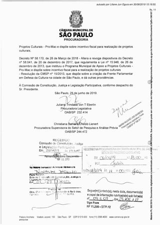 CÂMARA MUNICIPAL DE
SÃO PAULO
PROCURADORIA
Projetos Culturais - Pro-Mac e dispõe sobre incentivo fiscal para realização de projetos
culturais;
Decreto N° 58.170, de 28 de Março de 2018 - Altera e revoga dispositivos do Decreto
n° 58.041, de 20 de dezembro de 2017, que regulamenta a Lei n° 15.948, de 26 de
dezembro de 2013, que instituiu o Programa Municipal de Apoio a Projetos Culturais -
Pro-Mac e dispõe sobre incentivo fiscal para a realização de projetos culturais
- Resolução da CMSP n° 15/2013, que dispõe sobre a criação da Frente Parlamentar
em Defesa da Cultura na cidade de São Paulo, e dá outras providências.
À Comissão de Constituição, Justiça e Legislação Participativa, conforme despacho do
Sr. Presidente.
São Paulo, 25.de junho de 2019.
Juliana Trindade von T Eberlin
Procuradora Legislativa
7 OAB/SP 232.414
Christiana Samàf^CFTébib Lienert
Procuradora Supervisora do Setor de Pesquisa e Análise Prévia
OAB/SP 244.472
RECEBIDO
Comissão de Constituição, Justiça
e Legislação Participativa
a Gespsrott©-
11.272
RECEBiDO NAPROCURADORIADA CÂMARA MUNICIPAL DE SAO PAUlO
SETOR D0 PROCESSO LEGISLATIVO
®„.DIak5S//â,___mU2lOO_hs
% wa ____
sAto*l4l8//A teu H Qü ASS-, _ _ _ _ _ _ _ -
Ào Moore Vereador /A Noore Vereaodra
Para Reiãtsr.
Sala de Comiesâo de ConstituiçSo, Justiça e
Ledisiaçftc ParticicatiV
Em O iDl ( (bl^>
Presidínte
Ot>s». C n ?r, pars. YKjjftífsstaçâo ê Cie 8 dia3.
nof tem . • *’ do R.l.
Seguefm, juntatíofs), nesta data, documenío(s)
e papel de informação rubrfcado(a) sob folhais)
n"_Cg. £ 03 , /O? / (9 '
Ugo Pozo
RF1US9.SCP.12
Matéria
PL
392/2019.
Documento
digitalizado
e
autenticado
por
LILIANE
JUN
OGURA.
Sua
validade
pode
ser
conferida
em
https://www.splegisconsulta.camara.sp.gov.br/Home/AbrirDocumento?pID=190197.
autuado por Liliane Jun Ogura em 30/08/2019 15:19:50.
fls. 11
 