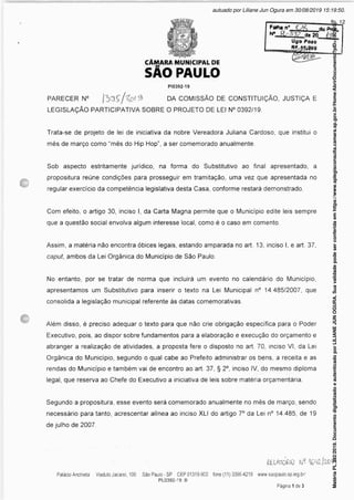 Folha n*
N*_ RL-Sy
Uflo Pojo
L-
CtMMM MUNICIPAL
SÃO PAUL
DE
O
PI0392-19
PARECER N° DA COMISSÃO DE CONSTITUIÇÃO, JUSTIÇA E
LEGISLAÇÃO PARTICIPATIVA SOBRE O PROJETO DE LEI N° 0392/19.
Trata-se de projeto de lei de iniciativa da nobre Vereadora Juliana Cardoso, que institui o
mês de março como “mês do Hip Hop”, a ser comemorado anualmente.
Sob aspecto estritamente jurídico, na forma do Substitutivo ao final apresentado, a
propositura reúne condições para prosseguir em tramitação, uma vez que apresentada no
regular exercício da competência legislativa desta Casa, conforme restará demonstrado.
Com efeito, o artigo 30, inciso I, da Carta Magna permite que o Município edite leis sempre
que a questão social envolva algum interesse local, como é o caso em comento.
Assim, a matéria não encontra óbices legais, estando amparada no art. 13, inciso I, e art. 37,
caput, ambos da Lei Orgânica do Município de São Paulo.
No entanto, por se tratar de norma que incluirá um evento no calendário do Município,
apresentamos um Substitutivo para inserir o texto na Lei Municipal n° 14.485/2007, que
consolida a legislação municipal referente às datas comemorativas.
Além disso, é preciso adequar o texto para que não crie obrigação específica para o Poder
Executivo, pois, ao dispor sobre fundamentos para a elaboração e execução do orçamento e
abranger a realização de atividades, a proposta fere o disposto no art. 70, inciso VI, da Lei
Orgânica do Município, segundo o qual cabe ao Prefeito administrar os bens, a receita e as
rendas do Município e também vai de encontro ao art. 37, § 2°, inciso IV, do mesmo diploma
legal, que reserva ao Chefe do Executivo a iniciativa de leis sobre matéria orçamentária.
Segundo a propositura, esse evento será comemorado anualmente no mês de março, sendo
necessário para tanto, acrescentar alínea ao inciso XLI do artigo 7° da Lei n° 14.485, de 19
de julho de 2007.
RELATOÍJ0
Matéria
PL
392/2019.
Documento
digitalizado
e
autenticado
por
LILIANE
JUN
OGURA.
Sua
validade
pode
ser
conferida
em
https://www.splegisconsulta.camara.sp.gov.br/Home/AbrirDocumento?pID=190197.
autuado por Liliane Jun Ogura em 30/08/2019 15:19:50.
fls. 12
 