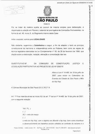 n
CÂMARA MUNICIPAL DE
SÃO PAULO
PI0392-19
Por se tratar de matéria sujeita ao quorum de maioria simples para deliberação, é
dispensada a votação em Plenário, cabendo tal prerrogativa às Comissões Permanentes, na
forma do art. 46, inciso X, do Regimento Interno desta Casa.
Ante o exposto, somos pela LEGALIDADE.
Não obstante, sugerimos o Substitutivo a seguir, a fim de adaptar o texto ao princípio
constitucional da harmonia e independência entre os Poderes, bem como às regras de
técnica legislativa elencadas na Lei Complementar n° 95, de 26 de fevereiro de 1998, que
dispõe sobre a elaboração, redação, alteração e consolidação das leis:
SUBSTITUTIVO N° DA COMISSÃO DE CONSTITUIÇÃO, JUSTIÇA E
LEGISLAÇÃO PARTICIPATIVA AO PROJETO DE LEI N° 0392/19.
Altera a Lei n° 14.485, de 19 de julho de
2007, para incluir no Calendário de
Eventos da Cidade de São Paulo o Mês
do Hip Hop.
A Câmara Municipal de São Paulo DECRETA:
Art. 1° Fica inserida alínea ao inciso XLI do art. 7° da Lei n° 14.485, de 19 de julho de 2007,
com a seguinte redação:
“Art. 7°(...)
(...)
XLI - mês de março:
(...)
o mês do Hip Hop, com o objetivo de difundir o hip hop, bem como incentivar
o desenvolvimento de trabalhos sociais voltados ao combate do racismo e à
Matéria
PL
392/2019.
Documento
digitalizado
e
autenticado
por
LILIANE
JUN
OGURA.
Sua
validade
pode
ser
conferida
em
https://www.splegisconsulta.camara.sp.gov.br/Home/AbrirDocumento?pID=190197.
autuado por Liliane Jun Ogura em 30/08/2019 15:19:50.
fls. 13
 