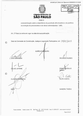 SAO PAULO
PI0392-19
Folha n* OS» do Proc.
N* de 20 J‘3
Uflo Pozo
conscientização sobre a importância da juventude afro-brasileira e da periferia
na extinção de preconceitos e de idéias estereotipadas. ” (NR)
Art. 2° Esta Lei entra em vigor na data de sua publicação.
Sala da Comissão de Constituição, Justiça e Legislação Participativa, em fjLôtâ
SANDRA TADEU
Matéria
PL
392/2019.
Documento
digitalizado
e
autenticado
por
LILIANE
JUN
OGURA.
Sua
validade
pode
ser
conferida
em
https://www.splegisconsulta.camara.sp.gov.br/Home/AbrirDocumento?pID=190197.
autuado por Liliane Jun Ogura em 30/08/2019 15:19:50.
fls. 14
 