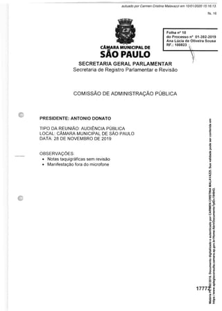 CÂMARA MUNICIPAL DE
SÃO PAULO
Folha n° 10
do Processo n° 01-392-2019
Ana Lúcia de Oliveira Sousa
RF.: 100823 &
SECRETARIA GERAL PARLAMENTAR
Secretaria de Registro Parlamentar e Revisão
COMISSÃO DE ADMINISTRAÇÃO PÚBLICA
PRESIDENTE: ANTONIO DONATO
TIPO DA REUNIÃO: AUDIÊNCIA PÚBLICA
LOCAL: CÂMARA MUNICIPAL DE SÃO PAULO
DATA: 28 DE NOVEMBRO DE 2019
OBSERVAÇÕES:
• Notas taquigráficas sem revisão
• Manifestação fora do microfone
17772
Matéria
PL
392/2019.
Documento
digitalizado
e
autenticado
por
CARMEN
CRISTINA
MALAVAZZI.
Sua
validade
pode
ser
conferida
em
https://www.splegisconsulta.camara.sp.gov.br/Home/AbrirDocumento?pID=194943.
autuado por Carmen Cristina Malavazzi em 10/01/2020 15:16:13.
fls. 16
 