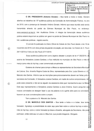 Folha n° 11
do Processo n° 01-392-2019
Ana Lúcia de Oliveira Sousa
RF.: 100823
O SR. PRESIDENTE (Antonio Donato) - Boa tarde a todos e todas. Declaro
abertos os trabalhos da 13a audiência pública da Comissão de Administração Pública, no ano
de 2019, com a presença do Vereador Antônio Donato. Informo que essa reunião está sendo
transmitida através do portal da Câmara Municipal de São Paulo, no endereço:
www.saopaulo.sp.leg.br, link: Auditórios Online. A íntegra da transcrição dessa audiência
pública estará disponível ao público em geral no portal da Câmara Municipal de São Paulo no
link: audiências públicas - registro escrito.
O convite foi publicado no Diário Oficial da Cidade de São Paulo desde o dia 18 de
novembro de 2019 e em dois jornais de grande circulação, por dois dias: no Estado de S. Paulo
26/11/2019 e Folha de São Paulo 27/11/2019.
Essa audiência pública tem como objetivo debater o projeto de lei n° 392/2019, de
autoria da Vereadora Juliana Cardoso, e fica instituído no município de São Paulo o mês de
março como mês do hip-hop, a ser comemorado anualmente.
Gostaria de chamar para compor a Mesa os representantes da Secretaria Municipal
de Cultura: Sra. Amarilis Regina Costa da Silva, representada pela Sra. Luiza Oliveira e o Sr.
Marcelo dos Santos. Informo que as inscrições para pronunciamentos devem ser feitas junto à
secretaria da Comissão. A Vereadora Juliana Cardoso, em razão de outros compromissos, não
pode estar presente e não sei se alguém da assessoria dela quer representa-la aqui na Mesa.
Está aqui representando a Vereadora Juliana Cardoso a Joice Cristina. Quero perguntar aos
nossos convidados se desejam fazer o uso da palavra e aí a gente abre para os convidados
fazerem as suas considerações sobre o projeto.
Tem a palavra o Sr. Marcelo dos Santos.
O SR. MARCELO DOS SANTOS - Boa tarde a todos e a todas; boa tarde,
Vereador. Agradeço a possibilidade de estar aqui para falar sobre a cultura hip-hop e sobre o
mês do hip-hop, como o nobre Vereador já disse a Amarilis, advogada da Secretaria, não pode
participar, então está aqui a Luiza e o Maurício, que já está chegando. Obrigado.
Matéria
PL
392/2019.
Documento
digitalizado
e
autenticado
por
CARMEN
CRISTINA
MALAVAZZI.
Sua
validade
pode
ser
conferida
em
https://www.splegisconsulta.camara.sp.gov.br/Home/AbrirDocumento?pID=194943.
autuado por Carmen Cristina Malavazzi em 10/01/2020 15:16:13.
fls. 17
 