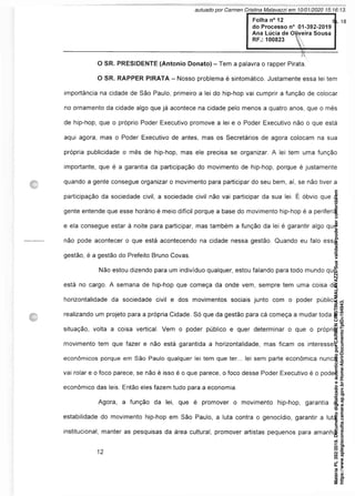 Folha n° 12
do Processo n° 01-392-2019
Ana Lúcia de OUveira Sousa
RF.: 100823 
O SR. PRESIDENTE (Antonio Donato) - Tem a palavra o rapper Pirata.
O SR. RAPPER PIRATA - Nosso problema é sintomático. Justamente essa lei tem
importância na cidade de São Paulo, primeiro a lei do hip-hop vai cumprir a função de colocar
no ornamento da cidade algo que já acontece na cidade pelo menos a quatro anos, que o mês
de hip-hop, que o próprio Poder Executivo promove a lei e o Poder Executivo não o que está
aqui agora, mas o Poder Executivo de antes, mas os Secretários de agora colocam na sua
própria publicidade o mês de hip-hop, mas ele precisa se organizar. A lei tem uma função
importante, que é a garantia da participação do movimento de hip-hop, porque é justamente
quando a gente consegue organizar o movimento para participar do seu bem, aí, se não tiver a
participação da sociedade civil, a sociedade civil não vai participar da sua lei. É óbvio que a
gente entende que esse horário é meio difícil porque a base do movimento hip-hop é a periferia
e ela consegue estar à noite para participar, mas também a função da lei é garantir algo que
não pode acontecer o que está acontecendo na cidade nessa gestão. Quando eu falo essa
gestão, é a gestão do Prefeito Bruno Covas.
Não estou dizendo para um indivíduo qualquer, estou falando para todo mundo que
está no cargo. A semana de hip-hop que começa da onde vem, sempre tem uma coisa de
horizontalidade da sociedade civil e dos movimentos sociais junto com o poder público
realizando um projeto para a própria Cidade. Só que da gestão para cá começa a mudar toda a
situação, volta a coisa vertical. Vem o poder público e quer determinar o que o próprio
movimento tem que fazer e não está garantida a horizontalidade, mas ficam os interesses
econômicos porque em São Paulo qualquer lei tem que ter... lei sem parte econômica nunca
vai rolar e o foco parece, se não é isso é o que parece, o foco desse Poder Executivo é o poder
econômico das leis. Então eles fazem tudo para a economia.
Agora, a função da lei, que é promover o movimento hip-hop, garantia a
estabilidade do movimento hip-hop em São Paulo, a luta contra o genocídio, garantir a luta
institucional, manter as pesquisas da área cultural, promover artistas pequenos para amanhã
Matéria
PL
392/2019.
Documento
digitalizado
e
autenticado
por
CARMEN
CRISTINA
MALAVAZZI.
Sua
validade
pode
ser
conferida
em
https://www.splegisconsulta.camara.sp.gov.br/Home/AbrirDocumento?pID=194943.
autuado por Carmen Cristina Malavazzi em 10/01/2020 15:16:13.
fls. 18
 