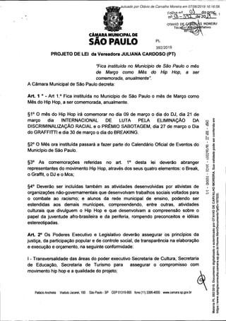 CÂMARA MUNICIPAL DE
SAO PAULO PL
392/2019
PROJETO DE LEI da Vereadora JULIANA CARDOSO (PT)
“Fica instituída no Município de São Paulo o mês
de Março como Mês do Hip Hop, a ser
comemorada, anualmente”.
A Câmara Municipal de São Paulo decreta:
Art. 1 • - Art 1.° Fica instituída no Município de São Paulo o mês de Março como
Mês do Hip Hop, a ser comemorada, anualmente.
§1° O mês do Hip Hop irá comemorar no dia 09 de março o dia do DJ, dia 21 de
março dia INTERNACIONAL DE LUTA PELA ELIMINAÇÃO DA
DISCRIMINALIZAÇÃO RACIAL e o PRÊMIO SABOTAGEM, dia 27 de março o Dia
do GRAFFITTI e dia 30 de março o dia do BREAKING.
§2° O Mês ora instituída passará a fazer parte do Calendário Oficial de Eventos do g
Município de São Paulo. g
§3° As comemorações referidas no art. 1° desta lei deverão abranger
representantes do movimento Hip Hop, através dos seus quatro elementos: o Break, |
o Graffit, o DJ e o Mcs; ■
§4° Deverão ser incluídas também as atividades desenvolvidas por ativistas de ,
organizações não-governamentais que desenvolvam trabalhos sociais voltados para S
o combate ao racismo; e alunos da rede municipal de ensino, podendo ser
estendidas aos demais munícipes, compreendendo, entre outras, atividades
culturais que divulguem o Hip Hop e que desenvolvam a compreensão sobre o
papel da juventude afro-brasileira e da periferia, rompendo preconceitos e idéias
estereotipadas.
Art. 2° Os Poderes Executivo e Legislativo deverão assegurar os princípios da
justiça, da participação popular e de controle social, de transparência na elaboração
e execução e orçamento, na seguinte conformidade:
I - Transversalidade das áreas do poder executivo Secretaria de Cultura, Secretaria
de Educação, Secretaria de Turismo para assegurar o compromisso com
movimento hip hop e a qualidade do projeto; »
Palácio Anchieta Viaduto Jacarei, 100 São Paulo-SP CEP 01319-900 fone (11) 3396-4000 www.camara.sp.gov.br
Matéria
PL
392/2019.
Documento
digitalizado
e
autenticado
por
OTAVIO
DE
CARVALHO
MOREIRA.
Sua
validade
pode
ser
conferida
em
https://www.splegisconsulta.camara.sp.gov.br/Home/AbrirDocumento?pID=187033.
autuado por Otávio de Carvalho Moreira em 07/06/2019 16:16:58.
fls. 1
 