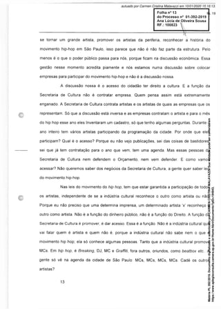 se tornar um grande artista, promover os artistas da periferia, reconhecer a história do
movimento hip-hop em São Paulo, isso parece que não é não faz parte da estrutura. Pelo
menos é o que o poder público passa para nós, porque ficam na discussão econômica. Essa
gestão nesse momento acredita piamente e nós estamos numa discussão sobre colocar
empresas para participar do movimento hip-hop e não é a discussão nossa.
A discussão nossa é o acesso do cidadão ter direito a cultura. E a função da
Secretaria de Cultura não é contratar empresa. Quem pensa assim está extremamente
enganado. A Secretaria de Cultura contrata artistas e os artistas de quais as empresas que os
representam. Só que a discussão está inversa e as empresas contratam o artista e para o mês
do hip hop esse ano eles Inventaram um cadastro, só que tenho algumas perguntas. Durante o
ano inteiro tem vários artistas participando da programação da cidade. Por onde que eles
participam? Qual é o acesso? Porque eu não vejo publicações, sei das coisas de bastidores,
sei que já tem contratação para o ano que vem, tem uma agenda. Mas essas pessoas da
Secretaria de Cultura nem defendem o Orçamento, nem vem defender. E como vamos
acessar? Não queremos saber dos negócios da Secretaria de Cultura, a gente quer saber leis
do movimento hip-hop.
Nas leis do movimento do hip hop, tem que estar garantida a participação de todos
os artistas, independente de se a indústria cultural reconhece o outro como artista ou não.
Porque eu não preciso que uma determina imprensa, um determinado artista ‘x’ reconheço o
outro como artista. Não é a função do dinheiro público, não é a função do Direito. A função da
Secretaria de Cultura é promover, é dar acesso. Essa é a função. Não é a indústria cultural que
vai falar quem é artista e quem não é, porque a indústria cultural não sabe nem o que é
movimento hip hop; ela só conhece algumas pessoas. Tanto que a indústria cultural promove
MCs. Em hip hop, é Breaking, DJ, MC e Graffiti, fora outros, oriundos, como beatbox etc.. A
gente só vê na agenda da cidade de São Paulo: MCs, MCs, MCs, MCs. Cadê os outros
artistas?
Matéria
PL
392/2019.
Documento
digitalizado
e
autenticado
por
CARMEN
CRISTINA
MALAVAZZI.
Sua
validade
pode
ser
conferida
em
https://www.splegisconsulta.camara.sp.gov.br/Home/AbrirDocumento?pID=194943.
autuado por Carmen Cristina Malavazzi em 10/01/2020 15:16:13.
fls. 19
 