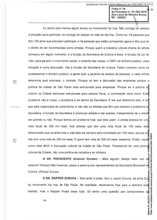 Eu tenho pelo menos algum tempo no movimento hip hop. Não consigo ter acesso
à situação para participar, só consigo ter acesso no mês do hip hop. Como eu, há pessoas que
têm 100 anos que precisam participar, e há pessoas que estão começando agora e têm que ter
o direito de ser reconhecidas como artistas. Porque quem a indústria cultural chama de artista
começou em algum momento, e a função da Secretaria de Cultura é essa. A função da Lei do
mês, para garantir o movimento social; o restante das coisas, o CNPJ do dinheiro público, essa
situação é outra discussão, não é função da Secretaria de Cultura. Falam conosco como se
quiséssemos o dinheiro público; a gente quer a garantia de acesso às pessoas, e cada artista
determina qual empresa, o contrato. Porque só tem a discussão das empresas porque a
política da cidade de São Paulo está estruturada para empresas. Porque se a política de
cultura na Cidade estivesse estruturada para pessoa física, a contratação seria outra. Esse
problema não é nosso, o problema é de dentro da Secretaria. É ela que determina isso, é ela
que está organizada de outra forma, e não são os artistas que têm que resolver o problema da
Secretaria. A função da Secretaria é promover artistas e dar acesso, independente de o artista
ser grande ou não. Porque temos um problema hoje, que eles usam: o artista precisa ter uma
nota fiscal de 300 mil reais. Aos artistas que têm uma nota fiscal de 100 reais, está
determinado que durante toda a vida dele ele sempre será contratado por 100 reais, porque ele
não tem uma nota de 300 mil reais. E quem tem nota de 300 mil reais, sabemos. Então, vejam
como está difícil a discussão cultural na cidade de São Paulo. Precisamos ter uma política
cultural da Cidade, não uma política da indústria e do dinheiro.
O SR. PRESIDENTE (Antonio Donato) - Mais alguém deseja fazer uso da
palavra? (Pausa) Não havendo, passo a palavra aos representantes da Secretaria Municipal de
Cultura. (Pausa) Zuruca.
O SR. RAPPER ZURUCA - Boa tarde a todos. Sou o rapper Zuruca, da zona Sul,
do movimento hip hop de São Paulo. Na realidade, deveriamos ficar aqui a semana toda
falando, mas o Rapper Pirata disse tudo. Só tenho uma questão aos componentes da
Matéria
PL
392/2019.
Documento
digitalizado
e
autenticado
por
CARMEN
CRISTINA
MALAVAZZI.
Sua
validade
pode
ser
conferida
em
https://www.splegisconsulta.camara.sp.gov.br/Home/AbrirDocumento?pID=194943.
autuado por Carmen Cristina Malavazzi em 10/01/2020 15:16:13.
fls. 20
 