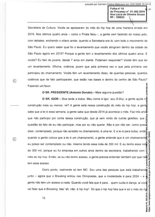 Secretaria de Cultura. Vocês se apossaram do mês do hip hop de uma maneira errada em
2019. Nos últimos quatro anos - como o Pirata falou a gente vem fazendo do nosso jeito,
com debates, enchendo o oitavo andar, quando a Secretaria era lá, com todo o movimento de
São Paulo. Eu quero saber qual foi o levantamento que vocês atingiram dentro da cidade de
São Paulo agora em 2019? Porque a gente tem o levantamento dos últimos quatro anos. E
vocês? Eu falo de jovens, desde 7 anos em diante. Poderiam responder? Vocês têm que ter
um levantamento. Oficina, vivência, jovem que pela primeira vez e que pela primeira vez
participou do chamamento. Vocês têm um levantamento disso, de quantas pessoas, quantos
coletivos que de fato participaram, que estão nas bases e dentro do centro de São Paulo?
Fazendo um favor.
O SR. PRESIDENTE (Antonio Donato) - Mais alguma questão?
O SR. IGOR - Boa tarde a todos. Meu nome é Igor, sou B-Boy, a gente ajuda na
construção mais ou menos, né? A gente está nessa construção do mês do hip hop, a gente
sabe que a lei é essa semana, a gente sabe que desde 2014 já acontece o mês. Faz três anos
que não participo por conta dessa construção, que já vem vindo de outras gestões, que é
questão do fato de eu não participar, mas por eu não querer. Não é por não ser, como posso
dizer, contemplado, porque não acredito no chamamento, é uma lei. E a lei é para todos, então,
quando a gente coloca que a lei é um chamamento, a gente entende que é um chamamento,
eu posso ser contemplado ou não, mesmo tendo essa nota de 300 mil. E eu tenho essa nota
de 300 mil, porque eu fui empresa em outros anos dentro da secretaria, trabalhando com o
mês do hip hop. Então, se eu não tenho acesso, a gente precisa entender também por que não
tem esse acesso.
Outro ponto, realmente só tem MC. Sou uma das pessoas que está trabalhando
junto - agora que o Breaking entrou nas Olimpíadas, que a modalidade é para 2024 - e a
gente não tem um acesso a nada. Quando você fala que é para... quem cuida é dança, aí você
vai falar que é Breaking, fala “ah, não, é hip hop". Só que o hip hop fala que é só o mês do hip
Matéria
PL
392/2019.
Documento
digitalizado
e
autenticado
por
CARMEN
CRISTINA
MALAVAZZI.
Sua
validade
pode
ser
conferida
em
https://www.splegisconsulta.camara.sp.gov.br/Home/AbrirDocumento?pID=194943.
autuado por Carmen Cristina Malavazzi em 10/01/2020 15:16:13.
fls. 21
 