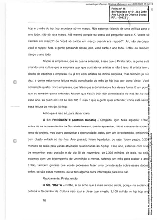 hop e o mês do hip hop acontece só em março. Nós estamos falando de uma política para o
ano todo, não só para março. Até mesmo porque eu posso até perguntar para o X “vocês só
cantam em março?” ou “você só cantou em março quando era rapper?". Ah, não desculpa,
você é rapper. Mas, a gente pensando desse jeito, você canta o ano todo. Então, eu também
danço o ano todo.
Sobre as empresas, que eu queria entender, é isso que o Pirata falou, a gente está
criando uma cultura que a empresa quer que contrata os artistas e não é isso. O artista tem o
direito de escolher a empresa. Eu já tive cem artistas na minha empresa, mas também já tive
dez, a gente está numa leitura muito complicada do mês do hip hop por conta disso. Você
contempla quatro, cinco empresas, que falam que é do território e fica dessa forma. E um ponto
que eu também queria entender, falaram que houve 900, 800 contratações no mês do hip hop
esse ano, só quem em DO só tem 385. É isso o que a gente quer entender, como está sendo
essa leitura do mês do hip hop.
Acho que é isso só, para deixar claro.
O SR. PRESIDENTE (Antonio Donato) - Obrigado, Igor. Mais alguém? Então,
antes de os representantes da Secretaria falarem, queria aproveitar, não é exatamente sobre o
tema do projeto, mas quero aproveitar a oportunidade, estou com um levantamento, empenhos
com objeto voltado ao hip hop. Ano passado foram liquidados, ou seja, foram pagos, 3,234
milhões de reais para várias atividades relacionadas ao hip hip. Esse ano, estamos com nível
de empenho, essa posição é do dia 28 de novembro, de 2,339 milhões de reais, ou seja,
estamos com um desempenho de um milhão a menos, faltando um mês para acabar o ano.
Então, também gostaria que vocês pudessem fazer uma consideração sobre esses dados,
enfim, se são esses mesmos, ou se tem alguma outra informação para nos dar.
Rapidamente, Pirata, então.
O SR. PIRATA - Então, aí eu acho que é mais curioso ainda, porque na audiência
pública o Secretário de Cultura veio aqui e disse que investiu 1,100 milhão no hip hop ano
Matéria
PL
392/2019.
Documento
digitalizado
e
autenticado
por
CARMEN
CRISTINA
MALAVAZZI.
Sua
validade
pode
ser
conferida
em
https://www.splegisconsulta.camara.sp.gov.br/Home/AbrirDocumento?pID=194943.
autuado por Carmen Cristina Malavazzi em 10/01/2020 15:16:13.
fls. 22
 
