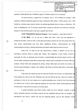 passado. Estão falando de 3 milhões e agora 2 milhões e pouco e aí a surpresa.'
Só para terminar, a gente fez um cálculo, com 2, 072 milhões eu contrato 1.600
pessoas, artistas recebendo quatro mil reais, oficineiros, 600 contos; 1.600 e pouco, com 1,080
milhão eu contrato esse mesmo número de artistas ganhando dois mil reais e oficineiros, 300
reais, e debatedores, etc. É só para a gente fazer, porque os cálculos me chamam a atenção,
porque é muito dinheiro para o hip hop e a gente não vê isso.
O SR. PRESIDENTE (Antonio Donato) - Com a palavra... quem fala primeiro?
O SR. MIKE - Ei, ei, ah, ora, o Mike veio. Bom, mais uma vez agradecer a
presença de todos, como foi dito, é uma pena que toda a cultura hip hop não possa estar aqui
hoje sendo representada com DJs, MCs, grafiteiros B-Boys, colecionadores de rádio,
colecionadores de disco, infinitos elementos que fazem parte hoje da cultura hip hop.
Esse ano, no mês do hip hop assumimos a Pasta, a cadeira do hip hop na
Secretaria, próximo talvez a quase dois meses, não chegando a dois meses, próximo à
execução do mês, as pessoas que já tiveram a oportunidade de produzir algum evento, seja
ele de médio a pequeno porte até eu posso dizer, sabem que é necessário ter tempo hábil para
produzir, tempo hábil para pesquisa de campo, tempo hábil para uma série de eventos que
envolve essa atividade e a gente, com certeza, não tinha um tempo hábil para a execução do
mês do hip hop.
Faço parte da cultura hip hop há mais de 30 anos, há 32 anos, eu infelizmente não
tinha acesso ao mês do hip hop. Participei uma vez do mês do hip hop, mas só fui saber que
participei do mês do hip hop nesse ano e a gente percebeu que o mês do hip hop já possuía
um histórico de 15 anos, dizem algumas pessoas, de nove anos, dizem outras pessoas nesse
formato atual, mais próximo do que é o formato atual.
A gente percebeu que havia muitos ruídos na rua e também, quando a gente
entrou, tentando articular com toda a cultura hip hop, tentando articular não, na verdade, nós
articulamos com toda a cultura hip hop em algumas gerais, que já não estavam sendo
Matéria
PL
392/2019.
Documento
digitalizado
e
autenticado
por
CARMEN
CRISTINA
MALAVAZZI.
Sua
validade
pode
ser
conferida
em
https://www.splegisconsulta.camara.sp.gov.br/Home/AbrirDocumento?pID=194943.
autuado por Carmen Cristina Malavazzi em 10/01/2020 15:16:13.
fls. 23
 