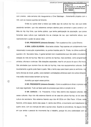 ----------- -:---------- F -
com cinema - esta semana nós inauguramos o Cine Sabotage fomentanao projetos com o
VAI, com os nossos suportes de fomento.
Então eu queria dizer a todos que estão aqui da cultura hip hop, aos que estão
assistindo também, que nós estaremos sempre abertos para conversar e para construir um
Mês do Hip Hop forte, que tenha público, que tenha participação da população, que possa
fomentar essa cultura que realmente tira as crianças da rua, que realmente educa, que
realmente tem o poder de salvar vidas.
O SR. PRESIDENTE (Antonio Donato) - Tem a palavra a Sra. Luiza Oliveira
A SRA. LUÍZA OLIVEIRA - Boa tarde a todos. Faço apenas um complemento mais
relacionado à execução orçamentária, os pontos trazidos pelo Sr. Pirata, na última audiência,
quando o Sr. Secretário falou. A gente também tem investimentos que não estão vinculados à
dotação do mês de hip-hop. Não há o carimbo do hip-hop, mas acontece, como programação
artística, oficinas e vivências. São dotações separadas, mas foi um pouco do que o Xis trouxe.
São atividades que ocorrem fora do mês do hip-hop, mas nos equipamentos culturais. Esse
levantamento a gente pode fazer à parte. Não o tenho aqui para trazer para os senhores, mas
tanto oficinas de break, grafite, como também contratações artísticas saem de outras dotações,
mas estão relacionadas também ao hip-hop.
Acredito que sejam esses pontos.
O SR. PRESIDENTE (Antonio Donato) - Como a audiência é oficial, é preciso que
tudo seja registrado. Tudo vai fazer parte do processo que instrui o projeto de lei.
O SR. ZURUCA - Sr. Presidente, V.Exa. falou dentro dos espaços culturais, das
casas culturais. Aqui nós não estamos falando só de casa de cultura hip-hop, só de casa de
cultura da secretaria. Nós estamos falando aqui dos 48 CEUs em São Paulo. V.Exas. estão
fazendo, entre aspas, dentro das casas. E, dentro dos CEUs, o movimento vem trabalhando há
quatro anos, com as crianças de sete a quinze anos. Quanto à convivência, há alguns CEUs
em que ainda o pessoal do movimento faz o trabalho, porque há uma coletividade com os
Matéria
PL
392/2019.
Documento
digitalizado
e
autenticado
por
CARMEN
CRISTINA
MALAVAZZI.
Sua
validade
pode
ser
conferida
em
https://www.splegisconsulta.camara.sp.gov.br/Home/AbrirDocumento?pID=194943.
autuado por Carmen Cristina Malavazzi em 10/01/2020 15:16:13.
fls. 25
 