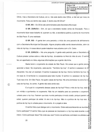 Folha n° 20
do Processo n° 01-392-2019
Ana Lúcia de Oliveira Sousa
RF.: 100823 A
—-------------------------------------------------------------------------------------------- F-----------------------
CEUs, mas a Secretaria de Cultura, em si, não está dentro dos CEUs, a não ser por meio do
movimento. Falou-se dentro das casas. E dentro dos 48 CEUs?
O SR. XIS - Os CEUs são administrados pela Secretaria Municipal.
O SR. ZURUCA - Sim, só que a secretaria recebe verba da Educação. Para o
movimento fazer esse trabalho lá, queiram ou não, a secretaria quebrou a perna do movimento
de São Paulo. É uma realidade
O SR. XIS - A gente tem uma parceria, o início de uma parceria de alinhamento
com a Secretaria Municipal de Educação. Alguns projetos estão sendo desenvolvidos, além do
mês do hip-hop. A nossa ideia é poder trabalhar mais próximo com o Sr. Celso.
O SR. ZURUCA - Há uma pergunta. A gente está pedindo para a Secretaria de
Cultura prestar contas sobre o mês de hip-hop. Já estamos no final do mês do ano. O senhor
fez um apanhado aí e falou algumas informações que a gente não tinha.
Basta lerem o orçamento da cidade de São Paulo. Há coisas que a gente precisa
aprender a fazer. No orçamento, está escrito: “Território hip hop". O senhor é assessor do Sr.
Alexandre. Vou dar um exemplo: O senhor é assessor de hip hop. Há lá o território hip hop. Há
mil reais lá. O territorial é o vocacional para todo mundo. O senhor é o assessor de hip hop.
Tudo isso é lei. Em São Paulo, há quatro casas de hip-hop. Há uma promessa na zona Sul da
casa de hip-hop, do centro. A gente não está vendo isso.
E aí qual é o orçamento dessas casas de hip-hop? Para o mês de hip hop, está lá
um milhão e quinhentos no orçamento. Não há um trabalho para se aumentar o orçamento
voltado para o hip hop. Falaram que todo mundo participou é muito zoado, porque querem um
edital, querem participar do edital. Aí ele é do hip-hop. Não é a política de hip hop isso. A
política de hip hop é voltada para o movimento. Aí o projeto é dele.
O senhor falou que dialoga com o movimento. Onde está acontecendo as reuniões?
Como participar? O senhor falou que as pessoas se inscrevem e o hip hop está durante o ano
inteiro. Como participar disso? De onde saiu isso? Como os senhores contratam os artistas que
Matéria
PL
392/2019.
Documento
digitalizado
e
autenticado
por
CARMEN
CRISTINA
MALAVAZZI.
Sua
validade
pode
ser
conferida
em
https://www.splegisconsulta.camara.sp.gov.br/Home/AbrirDocumento?pID=194943.
autuado por Carmen Cristina Malavazzi em 10/01/2020 15:16:13.
fls. 26
 