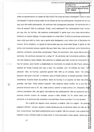 Folha n° 21
do Processo n° 01-392-2019
Ana Lúcia de Ofiyeira Sousa
RF.: 100823 
aJ
estão se apresentando na cidade de São Paulo? De onde sai essa contratação? Como é essa
contratação? A gente precisa saber se há artistas do hip hop participando, Há gente do hip hop
aqui que não estão participando. Os senhores não conseguiram participar. Os senhores têm a
linha de acesso? Não foi publicado. Então, como participam? Se contemplaram todo mundo,
por que nós, do hip-hop, não estamos contemplado? A gente quer uma coisa democrática.
Estamos no mesmo diálogo. O nosso trabalho é o mais difícil. É difícil os senhores entenderem
esse ruído que está no meio, que a gente está dialogando o ano inteiro com a Secretaria de
Cultura. Já fui simpático, e a gente foi denunciada aqui por umas falas falsas. A gente só não
entrou com processo porque a gente não quer fazer isso, mas os senhores, como funcionários
públicos, já fizeram várias falas complicadas. Falam do movimento. Isso causa danos para os
senhores. Os senhores precisam ler o artigo 37. Os senhores são funcionários públicos, mas
nós não estamos nesse debate. Nós estamos no debate para todo mundo do movimento hip-
hop ter acesso, para manter a estabilidade do movimento na cidade de São Paulo, porque o
pessoal da Virada Cultural vem aqui e fala: “Eu contratei, com 18 milhões de reais, 1.600
pessoas”. Nós, do hip-hop, querendo garantir 800, 900 ou mil artistas, falam: “Os artistas
pequeno vão para o hip-hop”. E chamam, para a Virada Cultural, os artistas grandes. Olhem a
importância. Quando falam de periferia, falam do hip-hop. E aí quando vai falar dos artistas
grandes, vão falar: “Esse artista é grande”. Nós estamos nesse conflito. Ou a sua fala da
parceria torna-se real ou Sr. Xis, nada contra o senhor e nada contra o Sr. Alexandre. Nada
contra a secretaria. Nós, até agora, não batemos isso politicamente. Nós só queremos que as
pessoas tenham acesso de verdade, porque é falso debate. Eu fiz várias falas com os
senhores, e os senhores não cumpriram uma das falas. Houve reuniões. E aí nos acusam.
Se a gente fez alguma coisa, aprovem a matéria. Vão lá e digam: “As pessoas
pegarem dinheiro”, porque, quanto a essas falcatruas que os senhores falam do mês de hip-
hop, nunca houve, mas falam publicamente que é a gente. Vão lá e provem, que a gente fez o
trabalho e que o dinheiro está no nosso bolso. E como que está o nosso gestor, sendo que os
Matéria
PL
392/2019.
Documento
digitalizado
e
autenticado
por
CARMEN
CRISTINA
MALAVAZZI.
Sua
validade
pode
ser
conferida
em
https://www.splegisconsulta.camara.sp.gov.br/Home/AbrirDocumento?pID=194943.
autuado por Carmen Cristina Malavazzi em 10/01/2020 15:16:13.
fls. 27
 