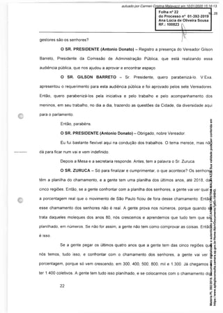 Folha n° 22
do Processo n° 01-392-2019
Ana Lúcia de Oliveira Sousa
RF.: 100823
gestores são os senhores? I '•
O SR. PRESIDENTE (Antonio Donato) - Registro a presença do Vereador Gilson
Barreto, Presidente da Comissão de Administração Pública, que está realizando essa
audiência pública, que nos ajudou a aprovar e encontrar espaço.
O SR. GILSON BARRETO - Sr. Presidente, quero parabenizá-lo. V.Exa.
apresentou o requerimento para esta audiência pública e foi aprovado pelos sete Vereadores.
Então, quero parabenizá-los pela iniciativa e pelo trabalho e pelo acompanhamento dos
meninos, em seu trabalho, no dia a dia, trazendo as questões da Cidade, da diversidade aqui
para o parlamento.
Então, parabéns.
O SR. PRESIDENTE (Antonio Donato) - Obrigado, nobre Vereador.
Eu fui bastante flexível aqui na condução dos trabalhos. O tema merece, mas não
dá para ficar num vai e vem indefinido.
Depois a Mesa e a secretaria responde. Antes, tem a palavra o Sr. Zuruca.
O SR. ZURUCA - Só para finalizar e cumprimentar, o que acontece? Os senhores
têm a planilha do chamamento, e a gente tem uma planilha dos últimos anos, até 2018, das
cinco regiões. Então, se a gente confrontar com a planilha dos senhores, a gente vai ver qual é
a porcentagem real que o movimento de São Paulo ficou de fora desse chamamento. Então,
esse chamamento dos senhores não é real. A gente prova nos números, porque quando se
trata daqueles moleques dos anos 80, nós crescemos e aprendemos que tudo tem que ser
planilhado, em números. Se não for assim, a gente não tem como comprovar as coisas. Então,
é isso.
Se a gente pegar os últimos quatro anos que a gente tem das cinco regiões que
nós temos, tudo isso, e confrontar com o chamamento dos senhores, a gente vai ver a
porcentagem, porque só vem crescendo, em 300, 400, 500, 800, mil e 1.300. Já chegamos a
ter 1.400 coletivos. A gente tem tudo isso planilhado, e se colocarmos com o chamamento dos
Matéria
PL
392/2019.
Documento
digitalizado
e
autenticado
por
CARMEN
CRISTINA
MALAVAZZI.
Sua
validade
pode
ser
conferida
em
https://www.splegisconsulta.camara.sp.gov.br/Home/AbrirDocumento?pID=194943.
autuado por Carmen Cristina Malavazzi em 10/01/2020 15:16:13.
fls. 28
 