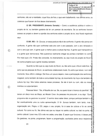 Folha n° 23
do Processo n° 01-392-2019
Ana Lúcia de^Qliveira Sousa
RF.: 100823
senhores, vão ver a realidade, o que ficou de fora, o que vem trabalhando, nos últimos anos, os
coletivos que ficaram de fora desse chamamento.
O SR. PRESIDENTE (Antonio Donato) - Como a audiência pública é sobre o
projeto de lei, eu também gostaria de ter um parecer da secretaria. Se os senhores tiveram
acesso ao projeto e derem a opinião dos senhores sobre o projeto de lei, isso ficará registrado
aqui.
O SR. XIS - Sr. Zuruca, a nossa postura não é de confronto. A gente não pensa em
confronto. A gente não quer confrontar este ano com o ano passado, com o ano retrasado e
com o ano que vem. A gente quer o melhor para a cultura hip-hop. A gente quer transparência
e a gente quer democracia. Nós queremos realmente chegar às pontas e também no centro.
Por mais que o Sr. Pirata não concorde, no chamamento, eu vejo muito do projeto do fórum e
de outros projetos que a gente recebeu também.
Quando eu falo que eu vejo muito do fórum, eu não acho que o fórum está fora. Eu
acho que as pessoas do fórum, os senhores colaboraram muito. Eu acho que talvez, num dado
momento, ficou difícil o diálogo. Ele ficou um pouco áspero, mas a participação dos senhores é
inegável, como também de toda a comunidade hip-hop, do movimento hip hop e da também da
cultura hip hop. Nós todos estamos nesse processo. Se ele é bom ou ruim, são os nossos
méritos e a culpa também.
Pessoas falam: “Xis, é filosofia de rua. Xis, eu quero tocar o branco do pavilhão”. Eu
lancei um disco novo ao Bispo, ao Master Crew. As pessoas me procuram, e eu digo: “Quem
programa são os gestores na ponta”. O senhor deve saber disso, porque participa também e já
fez eventualmente uma ou outra apresentação. O Sr. Zuruca também, nem tanto; mas a
organização sim, Pegou o CD, pegou o seu projeto, foi à casa de cultura e foi ao centro
cultural. Foi como eu fiz. Na última vez que eu toquei no centro cultural, eu bati na porta, no
centro cultural. Levei meu CD e ele me cedeu uma data. É assim que funciona, é desse jeito:
Os gestores, na ponta, programam, fazem a programação, auxiliados pelos seus respectivos
Matéria
PL
392/2019.
Documento
digitalizado
e
autenticado
por
CARMEN
CRISTINA
MALAVAZZI.
Sua
validade
pode
ser
conferida
em
https://www.splegisconsulta.camara.sp.gov.br/Home/AbrirDocumento?pID=194943.
autuado por Carmen Cristina Malavazzi em 10/01/2020 15:16:13.
fls. 29
 