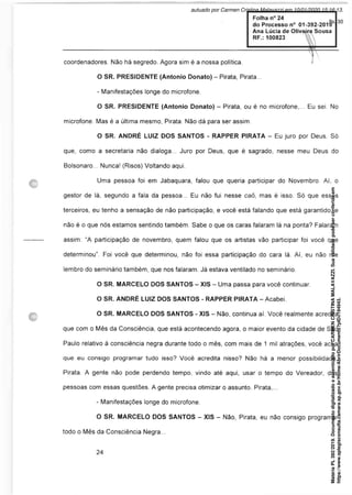 coordenadores. Não há segredo. Agora sim é a nossa política. I
O SR. PRESIDENTE (Antonio Donato) - Pirata, Pirata...
- Manifestações longe do microfone.
O SR. PRESIDENTE (Antonio Donato) - Pirata, ou é no microfone,... Eu sei. No
microfone. Mas é a última mesmo, Pirata. Não dá para ser assim.
O SR. ANDRÉ LUIZ DOS SANTOS - RAPPER PIRATA - Eu juro por Deus Só
que, como a secretaria não dialoga... Juro por Deus, que é sagrado, nesse meu Deus do
Bolsonaro... Nunca! (Risos) Voltando aqui.
Uma pessoa foi em Jabaquara, falou que queria participar do Novembro. Aí, o
gestor de lá, segundo a fala da pessoa... Eu não fui nesse caô, mas é isso. Só que esses
terceiros, eu tenho a sensação de não participação, e você está falando que está garantido, e
não é o que nós estamos sentindo também. Sabe o que os caras falaram lá na ponta? Falaram
assim: “A participação de novembro, quem falou que os artistas vão participar foi você que
determinou”. Foi você que determinou, não foi essa participação do cara lá. Aí, eu não me
lembro do seminário também, que nos falaram. Já estava ventilado no seminário.
O SR. MARCELO DOS SANTOS - XIS - Uma passa para você continuar.
O SR. ANDRÉ LUIZ DOS SANTOS - RAPPER PIRATA - Acabei
O SR. MARCELO DOS SANTOS - XIS - Não, continua aí. Você realmente acredita
que com o Mês da Consciência, que está acontecendo agora, o maior evento da cidade de São
Paulo relativo à consciência negra durante todo o mês, com mais de 1 mil atrações, você acha
que eu consigo programar tudo isso? Você acredita nisso? Não há a menor possibilidade,
Pirata. A gente não pode perdendo tempo, vindo até aqui, usar o tempo do Vereador, das
pessoas com essas questões. A gente precisa otimizar o assunto. Pirata,...
- Manifestações longe do microfone.
O SR. MARCELO DOS SANTOS - XIS - Não, Pirata, eu não consigo programar
todo o Mês da Consciência Negra...
Matéria
PL
392/2019.
Documento
digitalizado
e
autenticado
por
CARMEN
CRISTINA
MALAVAZZI.
Sua
validade
pode
ser
conferida
em
https://www.splegisconsulta.camara.sp.gov.br/Home/AbrirDocumento?pID=194943.
autuado por Carmen Cristina Malavazzi em 10/01/2020 15:16:13.
fls. 30
 