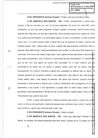 O SR. PRESIDENTE (Antonio Donato) - Pirata, você jurou por Deus (risos).
O SR. MARCELO DOS SANTOS - XIS - Pirata, sinceramente, a minha ideia,
quando o Alê me convidou, eu, sim, fui lá para programar. Eu como DJ, como MC, como
compositor, eu sei muito bem programar, porque a gente é envolvido, está há muito tempo
fazendo isso. Mas não é só isso que a gente faz, não é só esse suporte que a gente dá, não é
só a cultura hip hop também, é a comunidade negra, é o rock, é o sertanejo. Eu falei a manhã
inteira com o Lu sobre música cristã. A gente fala com as pessoas do teatro, a gente está
tentando ajudar, cara. Repito para o Zuruca: a gente não está querendo confrontar nada ou
disputar nada. Não há ego. Vocês já perceberam isso comigo, eu não quero ficar aparecendo,
colocando meu nome nas coisas, longe disso; mas a gente precisa aproveitar a oportunidade
que vocês conquistaram, que a cultura e o movimento hip hop conquistaram. O chamamento
que eu sei, com que alguns da cultura não concordam, foi a única maneira que nós
encontramos de tentar dar um auxílio à própria cultura, para dar um pouco mais de
transparência. Em nenhum momento a gente ficou acusando ou falando isso ou aquilo. As
próprias pessoas iam às gerais e faziam o seu testemunho. Isso está em ata, está gravado.
Vocês sabem disso, você estava lá presente. Na última que fizemos, quando tentamos
apresentar o chamamento e discutir com a cultura, infelizmente não conseguimos. E lá você
apresentou o seu projeto, o Cali apresentou o projeto dele. Eu desci daqui, sentei e fiquei
escutando vocês apresentarem. Na fala do Cali, do seu projeto, a gente pegou, olhou e disse:
“Eles falaram isso, querem isso, isso”.
Então, a gente está fazendo o máximo possível para ajudar a cultura hip hop. E
você e o Zuruca principalmente, vocês são pessoas que conhecem esse métier. A gente não
quer confronto, a gente quer caminhar lado a lado, cara.
O SR. PRESIDENTE (Antonio Donato) - Sobre o projeto.
O SR. MARCELO DOS SANTOS - XIS - Você quer falar algo? (Pausa) A Dra.
Marilis, na verdade, ela estava preparada para falar sobre o projeto de lei. O projeto vai muito
Matéria
PL
392/2019.
Documento
digitalizado
e
autenticado
por
CARMEN
CRISTINA
MALAVAZZI.
Sua
validade
pode
ser
conferida
em
https://www.splegisconsulta.camara.sp.gov.br/Home/AbrirDocumento?pID=194943.
autuado por Carmen Cristina Malavazzi em 10/01/2020 15:16:13.
fls. 31
 