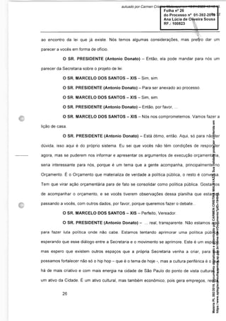 ao encontro da lei que já existe. Nós temos algumas considerações, mas prefjro dar um
parecer a vocês em forma de ofício.
O SR. PRESIDENTE (Antonio Donato) - Então, ela pode mandar para nós um
parecer da Secretaria sobre o projeto de lei.
O SR. MARCELO DOS SANTOS - XIS - Sim, sim.
O SR. PRESIDENTE (Antonio Donato) - Para ser anexado ao processo.
O SR. MARCELO DOS SANTOS - XIS - Sim, sim.
O SR. PRESIDENTE (Antonio Donato) - Então, por favor, ...
O SR. MARCELO DOS SANTOS - XIS - Nós nos comprometemos. Vamos fazer a
lição de casa.
O SR. PRESIDENTE (Antonio Donato) - Está ótimo, então. Aqui, só para não ter
dúvida, isso aqui é do próprio sistema. Eu sei que vocês não têm condições de responder
agora, mas se puderem nos informar e apresentar os argumentos de execução orçamentária,
seria interessante para nós, porque é um tema que a gente acompanha, principalmente no
Orçamento. É o Orçamento que materializa de verdade a política pública, o resto é conversa.
Tem que virar ação orçamentária para de fato se consolidar como política pública. Gostamos
de acompanhar o orçamento, e se vocês tiverem observações dessa planilha que estamos
passando a vocês, com outros dados, por favor, porque queremos fazer o debate...
O SR. MARCELO DOS SANTOS - XIS - Perfeito, Vereador.
O SR. PRESIDENTE (Antonio Donato) - ... real, transparente. Não estamos aqui
para fazer luta política onde não cabe. Estamos tentando aprimorar uma política pública,
esperando que esse diálogo entre a Secretaria e o movimento se aprimore. Este é um espaço,
mas espero que existem outros espaços que a própria Secretaria venha a criar, para que
possamos fortalecer não só o hip hop - que é o tema de hoje -, mas a cultura periférica é o que
há de mais criativo e com mais energia na cidade de São Paulo do ponto de vista cultural. É
um ativo da Cidade. É um ativo cultural, mas também econômico, pois gera empregos, renda,
Matéria
PL
392/2019.
Documento
digitalizado
e
autenticado
por
CARMEN
CRISTINA
MALAVAZZI.
Sua
validade
pode
ser
conferida
em
https://www.splegisconsulta.camara.sp.gov.br/Home/AbrirDocumento?pID=194943.
autuado por Carmen Cristina Malavazzi em 10/01/2020 15:16:13.
fls. 32
 