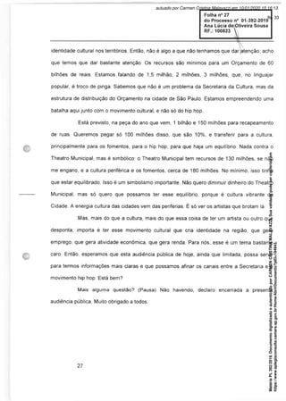 identidade cultural nos territórios. Então, não é algo a que não tenhamos que dar jatenção; acho
que temos que dar bastante atenção. Os recursos são mínimos para um Orçamento de 60
bilhões de reais. Estamos falando de 1,5 milhão, 2 milhões, 3 milhões, que, no linguajar
popular, é troco de pinga. Sabemos que não é um problema da Secretaria da Cultura, mas da
estrutura de distribuição do Orçamento na cidade de São Paulo. Estamos empreendendo uma
batalha aqui junto com o movimento cultural, e não só do hip hop.
Está previsto, na peça do ano que vem, 1 bilhão e 150 milhões para recapeamento
de ruas. Queremos pegar só 100 milhões disso, que são 10%, e transferir para a cultura,
principalmente para os fomentos, para o hip hop, para que haja um equilíbrio. Nada contra o
Theatro Municipal, mas é simbólico: o Theatro Municipal tem recursos de 130 milhões, se não
me engano, e a cultura periférica e os fomentos, cerca de 180 milhões. No mínimo, isso tinha
que estar equilibrado. Isso é um simbolismo importante. Não quero diminuir dinheiro do Theatro
Municipal, mas só quero que possamos ter esse equilíbrio, porque é cultura vibrante da
Cidade. A energia cultura das cidades vem das periferias. É só ver os artistas que brotam lá.
Mas, mais do que a cultura, mais do que essa coisa de ter um artista ou outro que
desponta, importa é ter esse movimento cultural que cria identidade na região, que gera
emprego, que gera atividade econômica, que gera renda. Para nós, esse é um tema bastante
caro. Então, esperamos que esta audiência pública de hoje, ainda que limitada, possa servir
para termos informações mais claras e que possamos afinar os canais entre a Secretaria e o
movimento hip hop. Está bem?
Mais alguma questão? (Pausa) Não havendo, declaro encerrada a presente
audiência pública. Muito obrigado a todos.
Matéria
PL
392/2019.
Documento
digitalizado
e
autenticado
por
CARMEN
CRISTINA
MALAVAZZI.
Sua
validade
pode
ser
conferida
em
https://www.splegisconsulta.camara.sp.gov.br/Home/AbrirDocumento?pID=194943.
autuado por Carmen Cristina Malavazzi em 10/01/2020 15:16:13.
fls. 33
 