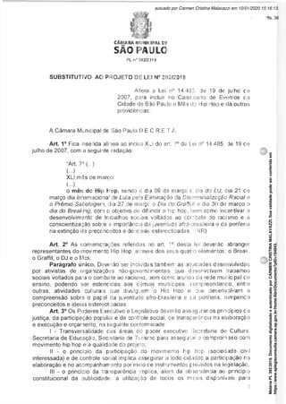 CÂMARA MUNICIPAL Dl:
SÃO paulo
PL n° 392/2)19
SUBSTITUTIVO AO PROJETO DE LEI N° 392/2019
Altera a Lei n° 14.435, de 19 de julho de
2007, para incluir no Calerdário de Eventos da
Cidade de São Paulo o Mês do Hip Hop e dá outras
providências.
A Câmara Municipal de São Paulo D E C R E T A:
Art. 1° Fica insenda alínea ao inciso XLS do art 7° da Lei n° 14.485 de 19 de
julho de 2007, com a seguinte redação
“Art. 7° (...)
(...)
XLI mês de marco:
(...)
o mês do Hip Hop, sendo o dia 09 de março t dia do DJ, dia 21 cie
março dia Internaciona1 de Luta pela Eiminação da Discriminalização Racial e
o Prêmio Sabotagem, dia 27 cie março o Dia do Graffiiii e dia 30 de março o
dia do Breaking-, com ci objetivo dei difundir o hip hop, bem ccmo incentivar o
desenvolvimento de trabalhos sociais voltados ao combate do racismo e à
conscientização sob'e a importância da juventude afro-brasileira e cia periferia
na extinção de preconceitos e de idéias estereotipadas.' (NR)
Art. 2° As comemorações referidas no art. 1° desta lei deverão abranger
representantes do movimento Hip Hop, através dos seus quato elementos: o Break,
o Graffit, o DJ e o Mcs;
Parágrafo único. Deverão ser incluídas também as atividades desenvolvidas
por ativistas de organizações não-governamentais que dzsenvclvam trabalhos
sociais voltados para o combate ao racisrno, bem comc aluno > da rede municipal cie
ensino, podendo ser estendidas aos cernais munícipes, compreendenco, entre
outras, atividades culturas que divulguem o Hip Hop e que desenvolvam a
compreensão sobre o papel da juventude afro-brasileira e ca periferia, rompendo
preconceitos e idéias estereotipadas.
Art. 3° Os Poderes Executivo e Legislativo deverão ass ;gurar os princípios da
justiça, da participação popular e de controle social, de transparência na elaboração
e execução e orçamento, na seguinte conformidade:
I - Transversalidade cias áreas do pncler executivo Secretaria de Cultura,
Secretaria de Educação, Secretaria cie Turismo para assegurar o comprorn sso com
movimento hip hop e a qualidade do projeto;
II - o princíoio da participação do movimento hip hep (sociedade civil
interessada) e de controle social implica assegurar a todo cidadão a participação na
elaboração e no acompanhamento por meio ce instrumentos p revistos na legislação;
III - o princípio da transparência implica, além da observância ao princípio
constitucional da publicidade, a utilização de todos os meios disponíveis para
Matéria
PL
392/2019.
Documento
digitalizado
e
autenticado
por
CARMEN
CRISTINA
MALAVAZZI.
Sua
validade
pode
ser
conferida
em
https://www.splegisconsulta.camara.sp.gov.br/Home/AbrirDocumento?pID=194943.
autuado por Carmen Cristina Malavazzi em 10/01/2020 15:16:13.
fls. 36
 
