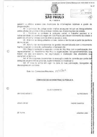 CÂMARA MUNICIPAL DE
SÃO PAULO
PL n° 392/2019
Folha n°
Processo n° O l -
Carmen Cristina Maiavazzs
RF. 11.197
garantir o efetivo acesso dos munícipes às informações relativas a grade de
programação;
IV - c princípio de justiça social implica assegurar reduzir as desigualdades
entre artistas de grande mídia a independentes das, macrorregiões da cidade;
V - Promover o combate à exclusão social, o trabalho escravo e a
vulnerabilidade da juventude negra em São Paulo para desenvolvimento da cidade a
partir cie um compromisso com os d reitos sociais e civis;
VI -• Eliminar as desigualdades sociais, raciais e territoriais a partir da periferia
do município;
VII- Aprofundar os mecanismos de gestão descentralizada com o movimento
hip hop e poder público de, participetiva e transparente.
VIII- Regulamentação e executar o mês do Hip Hop com a participação dos
representantes do Movimento Hip Hop e organizações não-governamentais que
traiam da luta anti-racismo, na organização e realização das atividades que
compõem a Semana.
Ari. 4" As despesas decorrentes da execução desta lei correrão por conta das
dotações orçament árias próprias, si plementaclas se necessário.
Ari. 5° Esta lei entra em vigor na data de sua publicação, revogadas as
disposições em contrário
Sala das Comissões Reunidas, i
COMISSÃO DE ADMINISTRAÇÃO PÚBLICA
GILSON BARRETO
AN"'ONIO DONATC ALFREDINHO
JOÃO JORGE ANDRÉ SANTOS
ZÉ TURIN JANAÍNA LIMA
Matéria
PL
392/2019.
Documento
digitalizado
e
autenticado
por
CARMEN
CRISTINA
MALAVAZZI.
Sua
validade
pode
ser
conferida
em
https://www.splegisconsulta.camara.sp.gov.br/Home/AbrirDocumento?pID=194943.
autuado por Carmen Cristina Malavazzi em 10/01/2020 15:16:13.
fls. 37
 