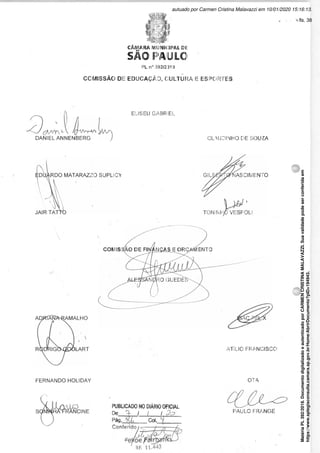 CÂMARA MUNICIPAL Dlü
SÃO PA'ULO
PL n° 392/2)19
COMISSÃO DE EDUCAÇÃO, CULTURA E ESPORTES
3 '
DANIEL ANNENBERG

FERNANDO HOLIDAY
o
Sí/^h/^RANC
NCINE
ELISEU GABRiEL
CLAUDINHO DE SOUZA
COM IS 9 WÍENTO
ATÍLIO FRANCISCO
PUBLICADO NO DIÁRIO OFICIAL
De / / / £?
Pág. Col.
Conferido
OTA
PAULO FRANGE
(
Matéria
PL
392/2019.
Documento
digitalizado
e
autenticado
por
CARMEN
CRISTINA
MALAVAZZI.
Sua
validade
pode
ser
conferida
em
https://www.splegisconsulta.camara.sp.gov.br/Home/AbrirDocumento?pID=194943.
autuado por Carmen Cristina Malavazzi em 10/01/2020 15:16:13.
fls. 38
 