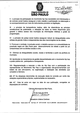 CÂIgARA MUNICIPAL DE
SAO PAULO
oX
II - o princípio da participação do movimento hip hop (sociedade civil interessada) e
de controle social implica assegurar a todo cidadão a participação na elaboração e
no acompanhamento por meio de instrumentos previstos na legislação;
III - o princípio da transparência implica, além da observância ao princípio
constitucional da publicidade, a utilização de todos os meios disponíveis para
garantir o efetivo acesso dos munícipes às informações relativas a grade de
programação;
IV - o princípio de justiça social implica assegurar reduzir as desigualdades entre
artistas de grande mídia a independentes das das macrorregiões da da cidade;
V- Promover o combate à exclusão social, o trabalho escravo e a vulnerabilidade da
juventude negra em São Paulo para desenvolvimento da cidade a partir de um
compromisso com os direitos sociais e civis;
VI - Eliminar as desigualdades sociais, raciais e territoriais a partir da periferia do
município;
VII- Aprofundar os mecanismos de gestão descentralizada com o movimento hip hop
e poder público de , participativa e transparente.
VIII- Regulamentação e executar o mês do Hip Hop com a participação dos
representantes do Movimento Hip Hop e organizações não-governamentais que
tratam dã luta anti-racismo, na organização e realização das atividades que
compõem a Semana.
Art. 3.° As despesas decorrentes da execução desta lei correrão por conta das
dotações orçamentárias próprias, suplementadas se necessário.
Art. 4.° Esta lei entra em vigor na data de sua publicação, revogadas as
disposições em contrário.
Câmara Municipal de São Paulo,
14 de maio de 2019.
readora Juliana Cardoso
Palácio Anchieta ViadutoJacarei, 100 SãoPaulo-SP CEP01319-900 fone(11)3396-4000 www.camara.sp.gov.br
Matéria
PL
392/2019.
Documento
digitalizado
e
autenticado
por
OTAVIO
DE
CARVALHO
MOREIRA.
Sua
validade
pode
ser
conferida
em
https://www.splegisconsulta.camara.sp.gov.br/Home/AbrirDocumento?pID=187033.
autuado por Otávio de Carvalho Moreira em 07/06/2019 16:16:58.
fls. 3
 