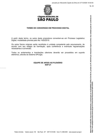 Palácio Anchieta Viaduto Jacareí, 100 São Paulo - SP CEP 01319-900 fone (11) 3396-4000 www.saopaulo.sp.leg.br
TERMO DE CONVERSÃO EM PROCESSO DIGITAL
A partir deste termo, os autos desta propositura convertem-se em Processo Legislativo
Digital, modalidade prevista pelo Ato 1420/2019.
Os autos físicos originais serão recolhidos à unidade competente pelo arquivamento, de
acordo com seu estágio de tramitação, após conferência e eventuais regularizações
necessárias à conversão.
Todos os andamentos e tramitações ulteriores deverão ser procedidos em suporte
eletrônico, através do Sistema SPLegis.
EQUIPE DE APOIO AO PLENÁRIO
SGP.21
Matéria
DSP
9168/2020.
Documento
digitalizado
e
autenticado
por
ALEXANDRE
CAPELO
DA
SILVA,
juntado
ao
PL
392/2019
por
Alexandre
Capelo
da
Silva.
Sua
validade
pode
ser
conferida
em
https://www.splegisconsulta.camara.sp.gov.br/Home/AbrirDocumento?pID=233523.
autuado por Alexandre Capelo da Silva em 27/10/2020 16:53:54.
fls. 43
 