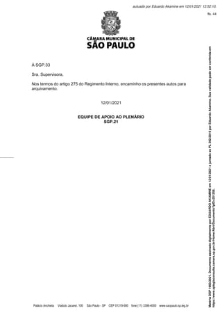 Palácio Anchieta Viaduto Jacareí, 100 São Paulo - SP CEP 01319-900 fone (11) 3396-4000 www.saopaulo.sp.leg.br
À SGP.33
Sra. Supervisora,
Nos termos do artigo 275 do Regimento Interno, encaminho os presentes autos para
arquivamento.
12/01/2021
EQUIPE DE APOIO AO PLENÁRIO
SGP.21
Matéria
DSP
1983/2021.
Documento
assinado
digitalmente
por
EDUARDO
AKAMINE
em
12/01/2021
e
juntado
ao
PL
392/2019
por
Eduardo
Akamine.
Sua
validade
pode
ser
conferida
em
https://www.splegisconsulta.camara.sp.gov.br/Home/AbrirDocumento?pID=251258.
autuado por Eduardo Akamine em 12/01/2021 12:52:10.
fls. 44
 