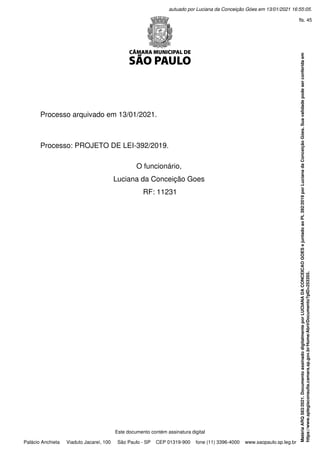  
 
 
Processo arquivado em 13/01/2021.
 
 
 
Processo: PROJETO DE LEI-392/2019.
 
O funcionário,
Luciana da Conceição Goes
RF: 11231
Este documento contém assinatura digital
Palácio Anchieta Viaduto Jacareí, 100 São Paulo - SP CEP 01319-900 fone (11) 3396-4000 www.saopaulo.sp.leg.br
Matéria
ARQ
583/2021.
Documento
assinado
digitalmente
por
LUCIANA
DA
CONCEICAO
GOES
e
juntado
ao
PL
392/2019
por
Luciana
da
Conceição
Góes.
Sua
validade
pode
ser
conferida
em
https://www.splegisconsulta.camara.sp.gov.br/Home/AbrirDocumento?pID=253355.
autuado por Luciana da Conceição Góes em 13/01/2021 16:55:05.
fls. 45
 