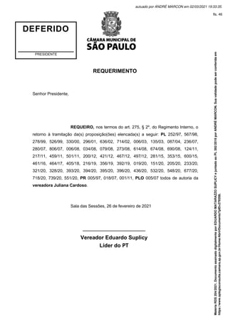 REQUERIMENTO
Senhor Presidente,
REQUEIRO, nos termos do art. 275, § 2º, do Regimento Interno, o
retorno à tramitação da(s) proposição(ões) elencada(s) a seguir: PL 252/97, 567/98,
278/99, 526/99, 330/00, 296/01, 636/02, 714/02, 006/03, 135/03, 087/04, 236/07,
280/07, 806/07, 006/08, 034/08, 079/08, 273/08, 614/08, 674/08, 690/08, 124/11,
217/11, 459/11, 501/11, 200/12, 421/12, 467/12, 497/12, 281/15, 353/15, 600/15,
461/16, 464/17, 405/18, 216/19, 356/19, 392/19, 019/20, 151/20, 205/20, 233/20,
321/20, 328/20, 393/20, 394/20, 395/20, 396/20, 436/20, 532/20, 548/20, 677/20,
718/20, 739/20, 551/20, PR 005/97, 018/07, 001/11, PLO 005/07 todos de autoria da
vereadora Juliana Cardoso.
Sala das Sessões, 26 de fevereiro de 2021
_____________________
Vereador Eduardo Suplicy
Líder do PT
DEFERIDO
PRESIDENTE
Matéria
RDS
204/2021.
Documento
assinado
digitalmente
por
EDUARDO
MATARAZZO
SUPLICY
e
juntado
ao
PL
392/2019
por
ANDRÉ
MARCON.
Sua
validade
pode
ser
conferida
em
https://www.splegisconsulta.camara.sp.gov.br/Home/AbrirDocumento?pID=279358.
autuado por ANDRÉ MARCON em 02/03/2021 19:33:35.
fls. 46
 