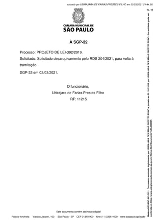 À SGP-22
 
Processo: PROJETO DE LEI-392/2019.
Solicitado: Solicitado desarquivamento pelo RDS 204/2021, para volta à
tramitação.
 
SGP-33 em 03/03/2021.
 
 
O funcionário,
Ubirajara de Farias Prestes Filho
RF: 11215
Este documento contém assinatura digital
Palácio Anchieta Viaduto Jacareí, 100 São Paulo - SP CEP 01319-900 fone (11) 3396-4000 www.saopaulo.sp.leg.br
Matéria
DESARQ
883/2021.
Documento
assinado
digitalmente
por
UBIRAJARA
DE
FARIAS
PRESTES
FILHO
e
juntado
ao
PL
392/2019
por
UBIRAJARA
DE
FARIAS
PRESTES
FILHO.
Sua
validade
pode
ser
conferida
em
https://www.splegisconsulta.camara.sp.gov.br/Home/AbrirDocumento?pID=280097.
autuado por UBIRAJARA DE FARIAS PRESTES FILHO em 03/03/2021 21:44:58.
fls. 48
 