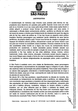 CÂMARA MUNICIPAL DE
SAO PAULO
JUSTIFICATIVA
Folha n°
n° Oh
OTÁVIO DE
TécniosAÁ.
A transformação do indivíduo seja rimando suas poesias pela técnica do rap,
projetando seus desenhos em paredes pelo grafitti, fazendo novos sons em schat
pelo dj ou movendo no ar seu corpo pela dança break; todas essas ações fazem o
artista adquirir e produzir novas formas de comunicação com seus pares. A
valorização e difusão deste conhecimento artístico periférico se difunde em razão
da busca de acesso a direitos para fortalecimento da cidadania de quem faz alguma
arte do hip hop, assim ele politiza se. O hip hop trouxe ao espectro sócio político
brasileiro diversos personagens que acabaram sendo referência de seus bairros
periféricos, da própria cidade e país Trouxe nova formas de criação e ocupação dos
espaços da indústria cultural, político, educacional e social, por tomar visível o que
era para ser invisível na sociedade urbana brasileira. Diversos criadores do hip hop
são autodidatas então inverte se a lógica dos muros do conhecimento técnico
produzidos em academias, o objeto estudados passou também estudar sua
realidade, assim como a idéia do sampler (criação de novos sons a partir da música
produzida) o hip hop realiza se nas artes plásticas, dança, música, cultura
tradicionais, moda, vídeo cinema, educação, movimento sociais resumo oxigena e
traz novos fôlegos para criação e forma de viver na atualidade contemporânea. Ele
vai revertendo os valores estigmatizantes da população pobre, preta e periférica
brasileira.
A São Paulo é exaltada como uma cidade de Bandeirantes, esses personagens
foram perseguidos e escravizadores da população negra e indígena no país, essas
são essência matriz da formação dos pobres brasileiros. Para mudar essa imagem e
os valores dela agregada; entendendo a transformações populacionais ao longo a
história da cidade, essa que é hoje cosmopolita em razão de haver diversos povos
do planeta em seus território.
No século XX o Hip Hop paulistano, especificamente na década de noventa, deu
continuidade ao fortalecimento da identidade preta e periférica, em diálogo direto
com movimento negro paulistano e brasileiro ele fora responsável pela a valorização
das populações da classe trabalhadora moradoras das periferias, colocando pela
sua arte a estética africana, nordestina, indígena no cenário artístico e político
brasileiro, por um olhar diferente para se refletir o cotidiano da cidade, sem
máscaras arianas. Os elementos do Hip Hop foram com movimento negro foram
amplificadores e reveladores das mazelas sociais que essa população sofria e sofre
em razão do racismo institucional pós tal ano de chumbo, esse é o cerne do
Genocídio da Juventude Preta, Pobre e Periférica nos dias atuais.
Palácio Anchieta ViadutoJacarei, 100 SãoPaulo-SP CEP01319-900 fone(11)3396-4000 www.camara.sp.gov.br
Matéria
PL
392/2019.
Documento
digitalizado
e
autenticado
por
OTAVIO
DE
CARVALHO
MOREIRA.
Sua
validade
pode
ser
conferida
em
https://www.splegisconsulta.camara.sp.gov.br/Home/AbrirDocumento?pID=187033.
autuado por Otávio de Carvalho Moreira em 07/06/2019 16:16:58.
fls. 4
 