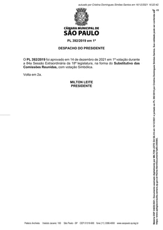 Palácio Anchieta Viaduto Jacareí, 100 São Paulo - SP CEP 01319-900 fone (11) 3396-4000 www.saopaulo.sp.leg.br
PL 392/2019 em 1ª
DESPACHO DO PRESIDENTE
O PL 392/2019 foi aprovado em 14 de dezembro de 2021 em 1ª votação durante
a 84a Sessão Extraordinária da 18ª legislatura, na forma do Substitutivo das
Comissões Reunidas, com votação Simbólica.
Volta em 2a.
MILTON LEITE
PRESIDENTE
Matéria
DSP
24835/2021.
Documento
assinado
digitalmente
por
MILTON
LEITE
DA
SILVA
em
16/12/2021
e
juntado
ao
PL
392/2019
por
Cristina
Domingues
Simões
Santos.
Sua
validade
pode
ser
conferida
em
https://www.splegisconsulta.camara.sp.gov.br/Home/AbrirDocumento?pID=345593.
autuado por Cristina Domingues Simões Santos em 16/12/2021 16:22:42.
fls. 49
 