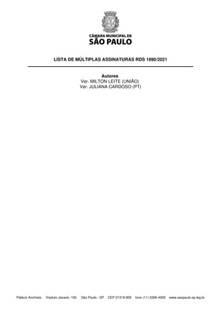 LISTA DE MÚLTIPLAS ASSINATURAS RDS 1890/2021
 
 
Autores
Ver. MILTON LEITE (UNIÃO)
Ver. JULIANA CARDOSO (PT)
Palácio Anchieta Viaduto Jacareí, 100 São Paulo - SP CEP 01319-900 fone (11) 3396-4000 www.saopaulo.sp.leg.br
 