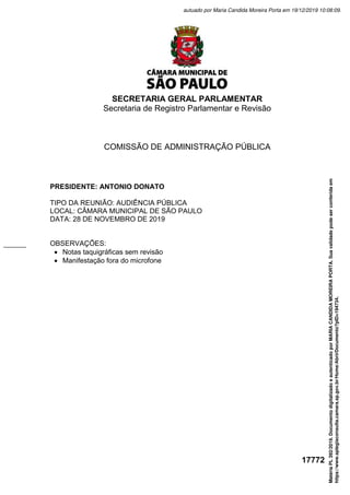SECRETARIA GERAL PARLAMENTAR
Secretaria de Registro Parlamentar e Revisão
17772
COMISSÃO DE ADMINISTRAÇÃO PÚBLICA
PRESIDENTE: ANTONIO DONATO
TIPO DA REUNIÃO: AUDIÊNCIA PÚBLICA
LOCAL: CÂMARA MUNICIPAL DE SÃO PAULO
DATA: 28 DE NOVEMBRO DE 2019
OBSERVAÇÕES:
 Notas taquigráficas sem revisão
 Manifestação fora do microfone
Matéria
PL
392/2019.
Documento
digitalizado
e
autenticado
por
MARIA
CANDIDA
MOREIRA
PORTA.
Sua
validade
pode
ser
conferida
em
https://www.splegisconsulta.camara.sp.gov.br/Home/AbrirDocumento?pID=194734.
autuado por Maria Candida Moreira Porta em 19/12/2019 10:08:09.
 
