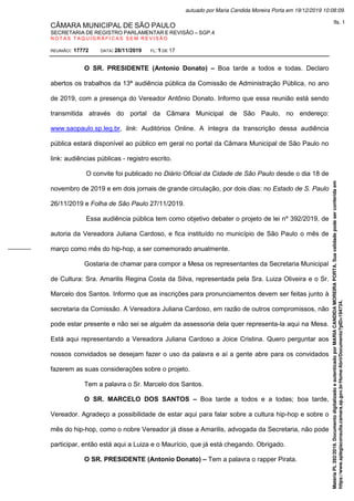 CÂMARA MUNICIPAL DE SÃO PAULO
SECRETARIA DE REGISTRO PARLAMENTAR E REVISÃO – SGP.4
N O T A S T A Q U I G R Á F I C A S S E M R E V I S Ã O
REUNIÃO: 17772 DATA: 28/11/2019 FL: 1 DE 17
O SR. PRESIDENTE (Antonio Donato) – Boa tarde a todos e todas. Declaro
abertos os trabalhos da 13ª audiência pública da Comissão de Administração Pública, no ano
de 2019, com a presença do Vereador Antônio Donato. Informo que essa reunião está sendo
transmitida através do portal da Câmara Municipal de São Paulo, no endereço:
www.saopaulo.sp.leg.br, link: Auditórios Online. A íntegra da transcrição dessa audiência
pública estará disponível ao público em geral no portal da Câmara Municipal de São Paulo no
link: audiências públicas - registro escrito.
O convite foi publicado no Diário Oficial da Cidade de São Paulo desde o dia 18 de
novembro de 2019 e em dois jornais de grande circulação, por dois dias: no Estado de S. Paulo
26/11/2019 e Folha de São Paulo 27/11/2019.
Essa audiência pública tem como objetivo debater o projeto de lei nº 392/2019, de
autoria da Vereadora Juliana Cardoso, e fica instituído no município de São Paulo o mês de
março como mês do hip-hop, a ser comemorado anualmente.
Gostaria de chamar para compor a Mesa os representantes da Secretaria Municipal
de Cultura: Sra. Amarilis Regina Costa da Silva, representada pela Sra. Luiza Oliveira e o Sr.
Marcelo dos Santos. Informo que as inscrições para pronunciamentos devem ser feitas junto à
secretaria da Comissão. A Vereadora Juliana Cardoso, em razão de outros compromissos, não
pode estar presente e não sei se alguém da assessoria dela quer representa-la aqui na Mesa.
Está aqui representando a Vereadora Juliana Cardoso a Joice Cristina. Quero perguntar aos
nossos convidados se desejam fazer o uso da palavra e aí a gente abre para os convidados
fazerem as suas considerações sobre o projeto.
Tem a palavra o Sr. Marcelo dos Santos.
O SR. MARCELO DOS SANTOS – Boa tarde a todos e a todas; boa tarde,
Vereador. Agradeço a possibilidade de estar aqui para falar sobre a cultura hip-hop e sobre o
mês do hip-hop, como o nobre Vereador já disse a Amarilis, advogada da Secretaria, não pode
participar, então está aqui a Luiza e o Maurício, que já está chegando. Obrigado.
O SR. PRESIDENTE (Antonio Donato) – Tem a palavra o rapper Pirata.
Matéria
PL
392/2019.
Documento
digitalizado
e
autenticado
por
MARIA
CANDIDA
MOREIRA
PORTA.
Sua
validade
pode
ser
conferida
em
https://www.splegisconsulta.camara.sp.gov.br/Home/AbrirDocumento?pID=194734.
autuado por Maria Candida Moreira Porta em 19/12/2019 10:08:09.
fls. 1
 