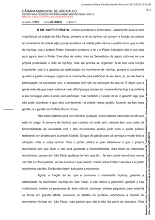 CÂMARA MUNICIPAL DE SÃO PAULO
SECRETARIA DE REGISTRO PARLAMENTAR E REVISÃO – SGP.4
N O T A S T A Q U I G R Á F I C A S S E M R E V I S Ã O
REUNIÃO: 17772 DATA: 28/11/2019 FL: 2 DE 17
O SR. RAPPER PIRATA – Nosso problema é sintomático. Justamente essa lei tem
importância na cidade de São Paulo, primeiro a lei do hip-hop vai cumprir a função de colocar
no ornamento da cidade algo que já acontece na cidade pelo menos a quatro anos, que o mês
de hip-hop, que o próprio Poder Executivo promove a lei e o Poder Executivo não o que está
aqui agora, mas o Poder Executivo de antes, mas os Secretários de agora colocam na sua
própria publicidade o mês de hip-hop, mas ele precisa se organizar. A lei tem uma função
importante, que é a garantia da participação do movimento de hip-hop, porque é justamente
quando a gente consegue organizar o movimento para participar do seu bem, aí, se não tiver a
participação da sociedade civil, a sociedade civil não vai participar da sua lei. É óbvio que a
gente entende que esse horário é meio difícil porque a base do movimento hip-hop é a periferia
e ela consegue estar à noite para participar, mas também a função da lei é garantir algo que
não pode acontecer o que está acontecendo na cidade nessa gestão. Quando eu falo essa
gestão, é a gestão do Prefeito Bruno Covas.
Não estou dizendo para um indivíduo qualquer, estou falando para todo mundo que
está no cargo. A semana de hip-hop que começa da onde vem, sempre tem uma coisa de
horizontalidade da sociedade civil e dos movimentos sociais junto com o poder público
realizando um projeto para a própria Cidade. Só que da gestão para cá começa a mudar toda a
situação, volta a coisa vertical. Vem o poder público e quer determinar o que o próprio
movimento tem que fazer e não está garantida a horizontalidade, mas ficam os interesses
econômicos porque em São Paulo qualquer lei tem que ter... lei sem parte econômica nunca
vai rolar e o foco parece, se não é isso é o que parece, o foco desse Poder Executivo é o poder
econômico das leis. Então eles fazem tudo para a economia.
Agora, a função da lei, que é promover o movimento hip-hop, garantia a
estabilidade do movimento hip-hop em São Paulo, a luta contra o genocídio, garantir a luta
institucional, manter as pesquisas da área cultural, promover artistas pequenos para amanhã
se tornar um grande artista, promover os artistas da periferia, reconhecer a história do
movimento hip-hop em São Paulo, isso parece que não é não faz parte da estrutura. Pelo
Matéria
PL
392/2019.
Documento
digitalizado
e
autenticado
por
MARIA
CANDIDA
MOREIRA
PORTA.
Sua
validade
pode
ser
conferida
em
https://www.splegisconsulta.camara.sp.gov.br/Home/AbrirDocumento?pID=194734.
autuado por Maria Candida Moreira Porta em 19/12/2019 10:08:09.
fls. 2
 